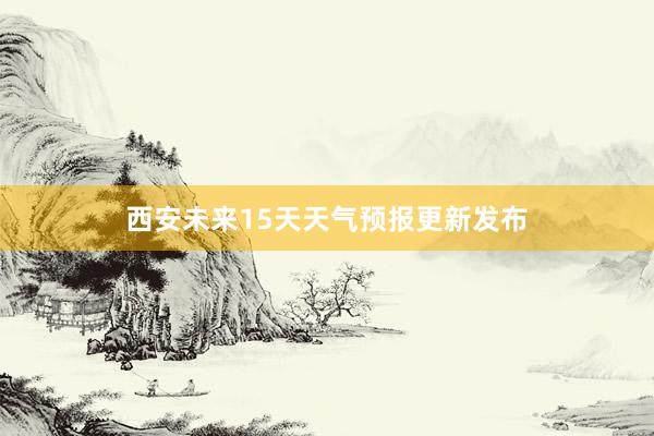 西安未来15天天气预报更新发布