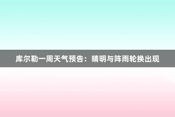 库尔勒一周天气预告：晴明与阵雨轮换出现